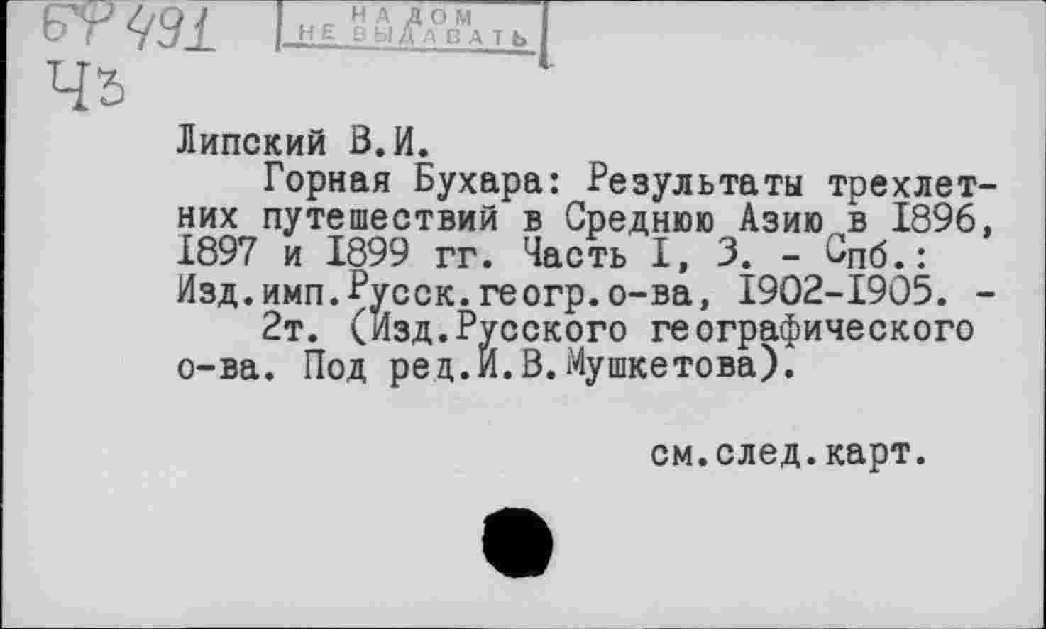 ﻿Липский В.И.
Горная Бухара: Результаты трехлетних путешествий в Среднюю Азию в 1896, 1897 и 1899 гг. Часть I, 3. - Спб.: Изд.имп.Русск.геогр.о-ва, I9O2-I9O5. -
2т. (Изд.Русского географического о-ва. Под ред.И.В.Мушкетова).
см.след.карт.